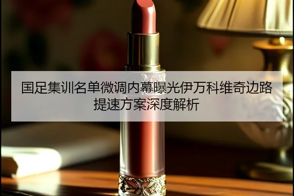 国足集训名单微调内幕曝光伊万科维奇边路提速方案深度解析