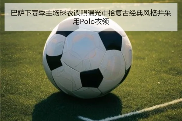 巴萨下赛季主场球衣谍照曝光重拾复古经典风格并采用Polo衣领